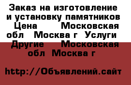 Заказ на изготовление и установку памятников › Цена ­ - - Московская обл., Москва г. Услуги » Другие   . Московская обл.,Москва г.